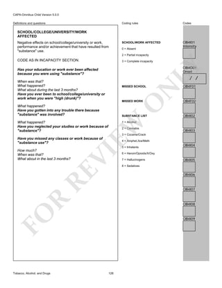 CAPA-Omnibus Child Version 5.0.0
Coding rules

Definitions and questions

Codes

SCHOOL/WORK AFFECTED

CIB4I01
Intensity

SCHOOL/COLLEGE/UNIVERSITY/WORK
AFFECTED
Negative effects on school/college/university or work,
performance and/or achievement that have resulted from
"substance" use.

0 = Absent
2 = Partial incapacity

CODE AS IN INCAPACITY SECTION.

LY

3 = Complete incapacity

CIB4O01
Onset

Has your education or work ever been affected
because you were using "substance"?

/ /

When was that?
What happened?
What about during the last 3 months?
Have you ever been to school/college/university or
work when you were "high (drunk)"?

N

MISSED SCHOOL

CIB4F01

CIB4F02

SUBSTANCE LIST

CIB4I02

O

MISSED WORK

What happened?
Have you gotten into any trouble there because
"substance" was involved?
What happened?
Have you neglected your studies or work because of
"substance"?

EW

1 = Alcohol

2 = Cannabis

CIB4I03

3 = Cocaine/Crack

Have you missed any classes or work because of
"substance use"?

4 = Amphet./Ice/Meth

RE

How much?
When was that?
What about in the last 3 months?

VI

5 = Inhalants
6 = Heroin/Opioids/X/Oxy
7 = Hallucinogens

CIB4I05

8 = Sedatives

CIB4I06

R

CIB4I07

CIB4I08

FO
Tobacco, Alcohol, and Drugs

CIB4I04

CIB4I09

128

 