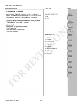 CAPA-Omnibus Child Version 5.0.0
Coding rules

Definitions and questions

Codes

DANGEROUS ACTIVITIES

CIB5I01
Intensity

DANGEROUS ACTIVITIES
Activities that physically endanger either the subject or
others, undertaken while intoxicated, such as driving while
intoxicated,or operating machinery while intoxicated.

0 = No
2 = Yes

Have you done any dangerous things when you were
"high (drunk)" in the last 3 months?

LY

CIB5F01
Frequency

Like driving?
Or showing off or taking risky dares?
What happened?
How often in the last 3 months?
When did that start?

N

CIB5O01
Onset

SUBSTANCE LIST

O

1 = Alcohol

2 = Cannabis

/ /

CIB5I02

CIB5I03

3 = Cocaine/Crack

EW

4 = Amphet./Ice/Meth
5 = Inhalants

CIB5I04

6 = Heroin/Opioids/X/Oxy
7 = Hallucinogens

CIB5I05

RE

VI

8 = Sedatives

CIB5I07

CIB5I08

R

CIB5I09

FO
Tobacco, Alcohol, and Drugs

CIB5I06

129

 