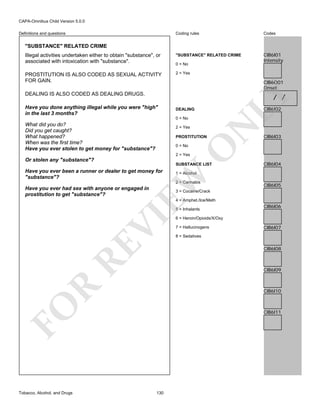 CAPA-Omnibus Child Version 5.0.0
Coding rules

Codes

Illegal activities undertaken either to obtain "substance", or
associated with intoxication with "substance".

"SUBSTANCE" RELATED CRIME

CIB6I01
Intensity

PROSTITUTION IS ALSO CODED AS SEXUAL ACTIVITY
FOR GAIN.

2 = Yes

Definitions and questions

"SUBSTANCE" RELATED CRIME

0 = No

CIB6O01
Onset

DEALING IS ALSO CODED AS DEALING DRUGS.
Have you done anything illegal while you were "high"
in the last 3 months?

LY

/ /

CIB6I02

DEALING

2 = Yes

N

0 = No

What did you do?
Did you get caught?
What happened?
When was the first time?
Have you ever stolen to get money for "substance"?

PROSTITUTION

O

0 = No

CIB6I03

2 = Yes

Or stolen any "substance"?

SUBSTANCE LIST

2 = Cannabis

Have you ever had sex with anyone or engaged in
prostitution to get "substance"?

CIB6I04

1 = Alcohol

EW

Have you ever been a runner or dealer to get money for
"substance"?

CIB6I05

3 = Cocaine/Crack
4 = Amphet./Ice/Meth

RE

VI

5 = Inhalants
6 = Heroin/Opioids/X/Oxy
7 = Hallucinogens

CIB6I07

8 = Sedatives

CIB6I08

R

CIB6I09

CIB6I10

FO
Tobacco, Alcohol, and Drugs

CIB6I06

CIB6I11

130

 