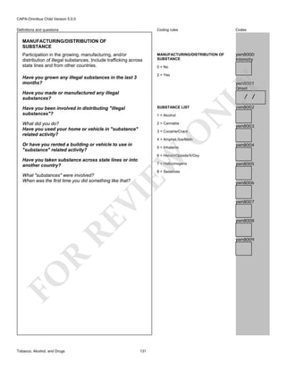 CAPA-Omnibus Child Version 5.0.0
Coding rules

Definitions and questions

Codes

MANUFACTURING/DISTRIBUTION OF
SUBSTANCE

ywn8000
Intensity

MANUFACTURING/DISTRIBUTION OF
SUBSTANCE
Participation in the growing, manufacturing, and/or
distribution of illegal substances. Include trafficking across
state lines and from other countries.

0 = No
2 = Yes

Have you grown any illegal substances in the last 3
months?
Have you made or manufactured any illegal
substances?

LY

ywn8001
Onset

/ /

SUBSTANCE LIST

What did you do?
Have you used your home or vehicle in "substance"
related activity?

2 = Cannabis

1 = Alcohol

N

Have you been involved in distributing "illegal
substances"?

ywn8002

ywn8003

O

3 = Cocaine/Crack

4 = Amphet./Ice/Meth

Or have you rented a building or vehicle to use in
"substance" related activity?

5 = Inhalants

ywn8004

EW

6 = Heroin/Opioids/X/Oxy

Have you taken substance across state lines or into
another country?

7 = Hallucinogens
8 = Sedatives

RE

VI

What "substances" were involved?
When was the first time you did something like that?

ywn8006

ywn8007

ywn8008

R

ywn8009

FO
Tobacco, Alcohol, and Drugs

ywn8005

131

 