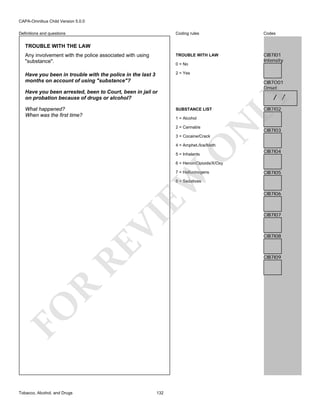 CAPA-Omnibus Child Version 5.0.0
Coding rules

Codes

Any involvement with the police associated with using
"substance".

TROUBLE WITH LAW

CIB7I01
Intensity

Have you been in trouble with the police in the last 3
months on account of using "substance"?

2 = Yes

Definitions and questions

TROUBLE WITH THE LAW

0 = No

CIB7O01
Onset

Have you been arrested, been to Court, been in jail or
on probation because of drugs or alcohol?
SUBSTANCE LIST

2 = Cannabis

N

1 = Alcohol

LY

What happened?
When was the first time?

/ /

CIB7I02

CIB7I03

3 = Cocaine/Crack

O

4 = Amphet./Ice/Meth
5 = Inhalants

CIB7I04

6 = Heroin/Opioids/X/Oxy

EW

7 = Hallucinogens

CIB7I05

RE

VI

8 = Sedatives

CIB7I07

CIB7I08

R

CIB7I09

FO
Tobacco, Alcohol, and Drugs

CIB7I06

132

 