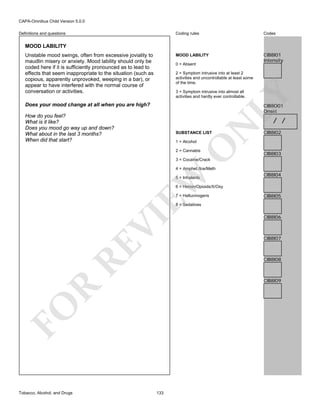 CAPA-Omnibus Child Version 5.0.0
Coding rules

Codes

MOOD LABILITY

Definitions and questions

CIB8I01
Intensity

MOOD LABILITY
Unstable mood swings, often from excessive joviality to
maudlin misery or anxiety. Mood lability should only be
coded here if it is sufficiently pronounced as to lead to
effects that seem inappropriate to the situation (such as
copious, apparently unprovoked, weeping in a bar), or
appear to have interfered with the normal course of
conversation or activities.

0 = Absent
2 = Symptom intrusive into at least 2
activities and uncontrollable at least some
of the time.

LY

3 = Symptom intrusive into almost all
activities and hardly ever controllable.

Does your mood change at all when you are high?

CIB8O01
Onset

How do you feel?
What is it like?
Does you mood go way up and down?
What about in the last 3 months?
When did that start?

N

/ /

SUBSTANCE LIST

O

1 = Alcohol
2 = Cannabis

CIB8I02

CIB8I03

3 = Cocaine/Crack

EW

4 = Amphet./Ice/Meth
5 = Inhalants

CIB8I04

6 = Heroin/Opioids/X/Oxy
7 = Hallucinogens

CIB8I05

RE

VI

8 = Sedatives

CIB8I07

CIB8I08

R

CIB8I09

FO
Tobacco, Alcohol, and Drugs

CIB8I06

133

 