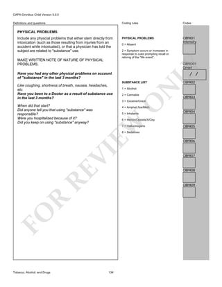 CAPA-Omnibus Child Version 5.0.0
Coding rules

Definitions and questions

Codes

PHYSICAL PROBLEMS

CIB9I01
Intensity

PHYSICAL PROBLEMS
Include any physcial problems that either stem directly from
intoxication (such as those resulting from injuries from an
accident while intoxicated), or that a physician has told the
subject are related to "substance" use.
MAKE WRITTEN NOTE OF NATURE OF PHYSICAL
PROBLEMS.

0 = Absent
2 = Symptom occurs or increases in
response to cues prompting recall or
reliving of the "life event".

/ /

Have you had any other physical problems on account
of "substance" in the last 3 months?
1 = Alcohol
2 = Cannabis

N

SUBSTANCE LIST

Like coughing, shortness of breath, nausea, headaches,
etc.
Have you been to a Doctor as a result of substance use
in the last 3 months?

LY

CIB9O01
Onset

CIB9I02

CIB9I03

O

3 = Cocaine/Crack

When did that start?
Did anyone tell you that using "substance" was
responsible?
Were you hospitalized because of it?
Did you keep on using "substance" anyway?

4 = Amphet./Ice/Meth
5 = Inhalants

CIB9I04

EW

6 = Heroin/Opioids/X/Oxy
7 = Hallucinogens

CIB9I05

RE

VI

8 = Sedatives

CIB9I07

CIB9I08

R

CIB9I09

FO
Tobacco, Alcohol, and Drugs

CIB9I06

134

 