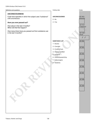 CAPA-Omnibus Child Version 5.0.0
Coding rules

Codes

Code here episodes in which the subject uses "substance"
until unconscious.

UNCONSCIOUSNES

CIC1I01
Intensity

Have you ever passed out?

2 = Yes

Definitions and questions

UNCONSCIOUSNESS

0 = No

CIC1F01
Frequency

LY

How about in the last 3 months?
When did that first happen?
How many times have you passed out from substance use
in the last 3 months?

N

CIC1O01
Onset

SUBSTANCE LIST

O

1 = Alcohol

2 = Cannabis

/ /

CIC1I02

CIC1I03

3 = Cocaine/Crack

EW

4 = Amphet./Ice/Meth
5 = Inhalants

CIC1I04

6 = Heroin/Opioids/X/Oxy
7 = Hallucinogens

CIC1I05

RE

VI

8 = Sedatives

CIC1I07

CIC1I08

R

CIC1I09

FO
Tobacco, Alcohol, and Drugs

CIC1I06

136

 