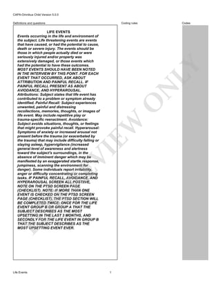 CAPA-Omnibus Child Version 5.0.0
Coding rules

Definitions and questions

FO

R

RE

VI

EW

O

N

LY

LIFE EVENTS
Events occurring in the life and environment of
the subject. Life threatening events are events
that have caused, or had the potential to cause,
death or severe injury. The events should be
those in which people actually died or were
seriously injured and/or property was
extensively damaged, or those events which
had the potential to have these outcomes.
MOST EVENTS SHOULD HAVE BEEN NOTED
IN THE INTERVIEW BY THIS POINT. FOR EACH
EVENT THAT OCCURRED, ASK ABOUT
ATTRIBUTION AND PAINFUL RECALL. IF
PAINFUL RECALL PRESENT AS ABOUT
AVIODANCE, AND HYPERAROUSAL.
Attributions: Subject states that life event has
contributed to a problem or symptom already
identified. Painful Recall: Subject experiences
unwanted, painful and distressing
recollections, memories, thoughts, or images of
life event. May include repetitive play or
trauma-specific reenactment. Avoidance:
Subject avoids situations, thoughts, or feelings
that might provoke painful recall. Hyperarousal:
Symptoms of anxiety or increased arousal not
present before the trauma (or exacerbated by
the trauma) that may include difficulty falling or
staying asleep, hypervigilance (increased
general level of awareness and alertness
toward the subject's surroundings, in the
absence of imminent danger which may be
manifested by an exaggerated startle response,
jumpiness, scanning the environment for
danger). Some individuals report irritability,
anger or difficulty concentrating or completing
tasks. IF PAINFUL RECALL, AVOIDANCE, AND
HYPERAROUSAL SCREEN ALL POSTIIVE,
NOTE ON THE PTSD SCREEN PAGE
(CHECKLIST). NOTE: IF MORE THAN ONE
EVENT IS CHECKED ON THE PTSD SCREEN
PAGE (CHECKLIST), THE PTSD SECTION WILL
BE COMPLETED TWICE: ONCE FOR THE LIFE
EVENT GROUP B OR GROUP A THAT THE
SUBJECT DESCRIBES AS THE MOST
UPSETTING IN THE LAST 3 MONTHS, AND
SECONDLY FOR THE LIFE EVENT IN GROUP B
THAT THE SUBJECT DESCRIBES AS THE
MOST UPSETTING EVENT EVER.

Life Events

Codes

1

 