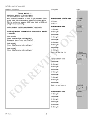 CAPA-Omnibus Child Version 5.0.0
Coding rules

Definitions and questions

Codes

NEW CHILD(REN) LIVING IN HOME

CKA0I90
Intensity

GROUP A EVENTS
NEW CHILD(REN) LIVING IN HOME
New child(ren) (less than 18 years of age) who have come
to live in the home permanently during the primary period.
May be newborn or adopted child, foster child, or child(ren)
of a previous relationship.

0 = Absent
2 = Present

Have any children come to live in your home in the last
3 months?

2 = Sibling #2

Who is that?
When did s/he come to live with you?
Does your "parent" look after him/her?

4 = Sibling #4
5 = Sibling #5

O

6 = Sibling #6

Who is that?
When did s/he come to live with you?

7 = Sibling #7
8 = Sibling #8
9 = Sibling #9

EW

Who is that?
When did s/he come to live with you?

3 = Sibling #3

N

1 = Sibling #1

CKA0I01

LY

NEW CHILD #1 IN HOME

CODE ID # OF SIBLING FROM FAMILY SECTION.

ONSET OF NEW CHILD #1

NEW CHILD #2 IN HOME

CKA0O01

/ /
CKA0I02

RE

VI

1 = Sibling #1
2 = Sibling #2
3 = Sibling #3
4 = Sibling #4
5 = Sibling #5
6 = Sibling #6
7 = Sibling #7
8 = Sibling #8

R

9 = Sibling #9
ONSET OF NEW CHILD #2

FO

/ /
NEW CHILD #3 IN HOME
1 = Sibling #1
2 = Sibling #2
3 = Sibling #3
4 = Sibling #4
5 = Sibling #5
6 = Sibling #6

Life Events

CKA0O02

2

CKA0I03

 