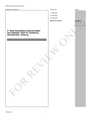 CAPA-Omnibus Child Version 5.0.0
Coding rules

Definitions and questions

Codes

7 = Sibling #7
8 = Sibling #8
9 = Sibling #9

CKA0O03

ONSET OF CHILD #3

LY

/ /

FO

R

RE

VI

EW

O

N

IF "NEW CHILD(REN) LIVING IN HOME"
NOT PRESENT, SKIP TO "PARENTAL
SEPARATION", (PAGE 6).

Life Events

3

 