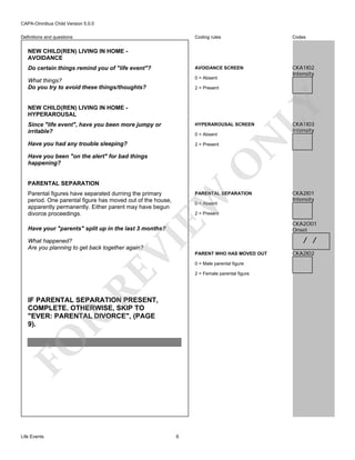 CAPA-Omnibus Child Version 5.0.0
Coding rules

Codes

Do certain things remind you of "life event"?

AVOIDANCE SCREEN

What things?
Do you try to avoid these things/thoughts?

0 = Absent

CKA1I02
Intensity

Definitions and questions

NEW CHILD(REN) LIVING IN HOME AVOIDANCE

LY

2 = Present

NEW CHILD(REN) LIVING IN HOME HYPERAROUSAL
Since "life event", have you been more jumpy or
irritable?

HYPERAROUSAL SCREEN

Have you had any trouble sleeping?

2 = Present

O

Have you been "on the alert" for bad things
happening?

N

0 = Absent

PARENTAL SEPARATION
Parental figures have separated durning the primary
period. One parental figure has moved out of the house,
apparently permanently. Either parent may have begun
divorce proceedings.

EW

PARENTAL SEPARATION
0 = Absent

VI

RE

PARENT WHO HAS MOVED OUT
0 = Male parental figure
2 = Female parental figure

FO

R

IF PARENTAL SEPARATION PRESENT,
COMPLETE. OTHERWISE, SKIP TO
"EVER: PARENTAL DIVORCE", (PAGE
9).

Life Events

CKA2I01
Intensity

2 = Present

Have your "parents" split up in the last 3 months?
What happened?
Are you planning to get back together again?

CKA1I03
Intensity

6

CKA2O01
Onset

/ /
CKA2I02

 