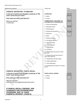 CAPA-Omnibus Child Version 5.0.0
Coding rules

Codes

In the last 3 months have thoughts or pictures of "life
event" come into your mind?

ATTRIBUTION

CKA1I99
Intensity

Even when you didn't want them to?

2 = Present

What was that like?
In what way?

ATTRIBUTION OF "LIFE EVENT" AS
CONTRIBUTION TO PROBLEM WITH:

Definitions and questions

PARENTAL SEPARATION - ATTRIBUTION

CKA2X01

LY

0 = Absent

1 = School non-attendance.
2 = Separation anxiety.
3 = Worries/anxiety.

N

4 = Obsessions/compulsions.

CKA2X02

CKA2X03

5 = Depression

O

6 = Mania

7 = Physical symptoms.

8 = Food-related behavior.

EW

9 = Hyperactivity/ADD

10 = Conduct disorder.
11 = Alcohol/drugs
12 = Psychosis

RE

VI

13 = Relationships with parent #1 and/or
parent #2.
14 = Relationships with other parent #1
and/or other parent #2.
15 = Relationships with other adults.
16 = Sibling relationships.
17 = Peer relationships.
18 = Relationships with spouse or romantic
partner

R

PARENTAL SEPARATION - PAINFUL RECALL
In the last 3 months have thoughts or pictures of "life
event" come into your mind?

PAINFUL RECALL SCREEN

FO

0 = Absent

Even when you didnt want them to?

2 = Present

What was that like?
Have you had any nightmares about the event?

IF PAINFUL RECALL PRESENT, ASK
AVOIDANCE AND HYPERAROUSAL.
OTHERWISE, SKIP TO "EVER:
PARENTAL DIVORCE", (PAGE 9).

Life Events

7

CKA3I01
Intensity

 