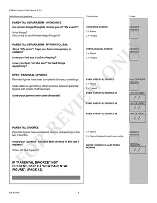 CAPA-Omnibus Child Version 5.0.0
Coding rules

Codes

Do certain things/thoughts remind you of "life event"?

AVIODANCE SCREEN

What things?
Do you try to aviod these things/thoughts?

0 = Absent

CKA3I02
Intensity

Definitions and questions

PARENTAL SEPARATION - AVOIDANCE

PARENTAL SEPARATION - HYPERAROUSAL

LY

2 = Present

Since "life event", have you been more jumpy or
irritable?

HYPERAROUSAL SCREEN

Have you had any trouble sleeping?

2 = Present

N

0 = Absent

EVER: PARENTAL DIVORCE
Parental figures have ever completed divorce proceedings.

O

Have you been "on the alert" for bad things
happening?

EVER: PARENTAL DIVORCE
0 = Absent

EW

Code dates of up to three other divorces between parental
figures with whom child has lived.

VI

EVER: PARENTAL DIVORCE #2

RE

Ever:CKA4E01
Intensity

2 = Present
EVER: PARENTAL DIVORCE #1

Have your parents ever been divorced?

CKA3I03
Intensity

EVER: PARENTAL DIVORCE #3

Ever:CKH8O01

/ /
Ever:CKH8O02

/ /
Ever:CKH8O03

/ /

PARENTAL DIVORCE

R

Parental figures have completed divorce proceedings in the
last 3 months.

FO

Have your "parents" finalized their divorce in the last 3
months?
When did that happen?

IF "PARENTAL DIVORCE" NOT
PRESENT, SKIP TO "NEW PARENTAL
FIGURE", (PAGE 12).

Life Events

9

0 = Absent
2 = Divorce finalized in last three months.

ONSET: DIVORCE IN LAST THREE
MONTHS

CKA4I01
Intensity

CKA4O01

/ /

 