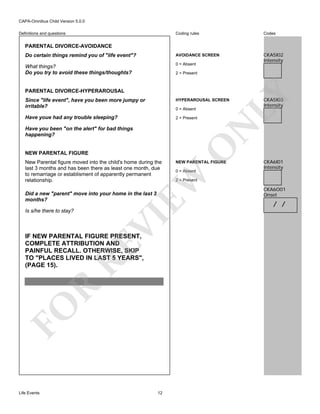 CAPA-Omnibus Child Version 5.0.0
Coding rules

Codes

Do certain things remind you of "life event"?

AVOIDANCE SCREEN

What things?
Do you try to avoid these things/thoughts?

0 = Absent

CKA5I02
Intensity

Definitions and questions

PARENTAL DIVORCE-AVOIDANCE

PARENTAL DIVORCE-HYPERAROUSAL

LY

2 = Present

Since "life event", have you been more jumpy or
irritable?

HYPERAROUSAL SCREEN

Have youe had any trouble sleeping?

2 = Present

N

0 = Absent

NEW PARENTAL FIGURE

Did a new "parent" move into your home in the last 3
months?

VI

FO

R

RE

IF NEW PARENTAL FIGURE PRESENT,
COMPLETE ATTRIBUTION AND
PAINFUL RECALL. OTHERWISE, SKIP
TO "PLACES LIVED IN LAST 5 YEARS",
(PAGE 15).

Life Events

NEW PARENTAL FIGURE
0 = Absent

EW

New Parental figure moved into the child's home during the
last 3 months and has been there as least one month, due
to remarriage or establisment of apparently permanent
relationship.

O

Have you been "on the alert" for bad things
happening?

Is s/he there to stay?

CKA5I03
Intensity

12

CKA6I01
Intensity

2 = Present

CKA6O01
Onset

/ /

 