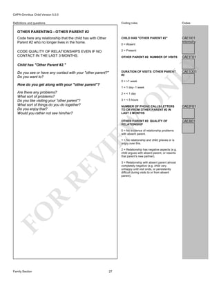 CAPA-Omnibus Child Version 5.0.0
Coding rules

Codes

Code here any relationship that the child has with Other
Parent #2 who no longer lives in the home.

CHILD HAS "OTHER PARENT #2"

CAE1I01
Intensity

CODE QUALITY OF RELATIONSHIPS EVEN IF NO
CONTACT IN THE LAST 3 MONTHS.

2 = Present

Definitions and questions

OTHER PARENTING - OTHER PARENT #2

0 = Absent

Child has "Other Parent #2."

DURATION OF VISITS: OTHER PARENT
#2

Do you see or have any contact with your "other parent?"
Do you want to?

0 = >1 week

How do you get along with your "other parent"?

2 = < 1 day

O

3 = < 5 hours

CAE1D01

N

1 = 1 day- 1 week

Are there any problems?
What sort of problems?
Do you like visiting your "other parent"?
What sort of things do you do together?
Do you enjoy that?
Would you rather not see him/her?

CAE1F01

LY

OTHER PARENT #2: NUMBER OF VISITS

CAE2F01

OTHER PARENT #2: QUALITY OF
RELATIONSHIP

CAE3I01

EW

NUMBER OF PHONE CALLS/LETTERS
TO OR FROM OTHER PARENT #2 IN
LAST 3 MONTHS

0 = No evidence of relationship problems
with absent parent.

FO

R

RE

VI

1 = No relationship and child grieves or is
angry over this.

Family Section

27

2 = Relationship has negative aspects (e.g.
child argues with absent parent, or resents
that parent's new partner).
3 = Relationship with absent parent almost
completely negative (e.g. child very
unhappy until visit ends, or persistently
difficult during visits to or from absent
parent).

 