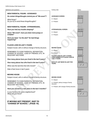 CAPA-Omnibus Child Version 5.0.0
Coding rules

Codes

Do certain things/thoughs remind you of "life event"?

AVIODANCE SCREEN

What things?
Do you try to aviod these things/thoughts?

0 = Absent

CKA7I02
Intensity

Definitions and questions

NEW PARENTAL FIGURE - AVOIDANCE

2 = Present

LY

NEW PARENTAL FIGURE - HYPERAROUSAL
Have you had any trouble sleeping?

HYPERAROUSAL SCREEN

Since "life event", have you been more jumpy or
irritable?

0 = Absent

N

2 = Present

PLACES LIVED IN LAST 5 YEARS
Subject moved, with or without change of family structure.

O

Have you been "on the alert" for bad things
happening?

MOVING HOUSE
0 = Absent

EW

REMEMBER TO CODE PARENTAL SEPARATION,
CHANGE OF SCHOOL, LOSS OF FRIENDS, ETC. IN
RELEVANT SECTIONS.

PLACES LIVED IN LAST 5 YEARSCODE NUMBER OF PLACES LIVED IN
LAST 5 YEARS

VI

How many places has s/he lived in the last 5 years?

CKA9F01

DATE OF LAST MOVE IN LAST FIVE
YEARS

CKA9O01

MOVING HOUSE

CKA8I01
Intensity

When was the last time that s/he moved?

RE

MOVING HOUSE

Subject moved, with or without change of family structure.

0 = Absent

REMEMBER TO CODE PARENTAL SEPARATION,
CHANGE OF SCHOOL, LOSS OF FRIENDS, ETC. IN
RELEVANT SECTIONS.

/ /

R

2 = Present, without change of family
structure.
3 = Present, with change of family structure.

Have you moved to a new place in the last 3 months?

FO

CKA8O01
Onset

Is your home in the same neighborhood?
When did you move?

/ /

IF MOVING NOT PRESENT, SKIP TO
"CHANGE OF SCHOOL", (PAGE 19).

Life Events

CKA9E01
Intensity

2 = Present

How many places have you lived in the last 5 years?

Date of last move in last 5 years

CKA7I03
Intensity

15

 