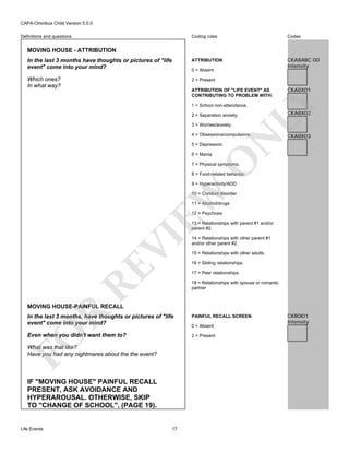 CAPA-Omnibus Child Version 5.0.0
Coding rules

Codes

In the last 3 months have thoughts or pictures of "life
event" come into your mind?

ATTRIBUTION

CKA8ABC 00
Intensity

Which ones?
In what way?

2 = Present

Definitions and questions

MOVING HOUSE - ATTRIBUTION

0 = Absent

CKA8X01

LY

ATTRIBUTION OF "LIFE EVENT" AS
CONTRIBUTING TO PROBLEM WITH:
1 = School non-attendance.
2 = Separation anxiety.
3 = Worries/anxiety.

N

4 = Obsessions/compulsions.

CKA8X02

CKA8X03

5 = Depression

O

6 = Mania

7 = Physical symptoms.

8 = Food-related behavior.

EW

9 = Hyperactivity/ADD

10 = Conduct disorder.
11 = Alcohol/drugs
12 = Psychosis

RE

VI

13 = Relationships with parent #1 and/or
parent #2.
14 = Relationships with other parent #1
and/or other parent #2.
15 = Relationships with other adults.
16 = Sibling relationships.
17 = Peer relationships.
18 = Relationships with spouse or romantic
partner

R

MOVING HOUSE-PAINFUL RECALL

FO

In the last 3 months, have thoughts or pictures of "life
event" come into your mind?
Even when you didn't want them to?

0 = Absent
2 = Present

What was that like?
Have you had any nightmares about the the event?

IF "MOVING HOUSE" PAINFUL RECALL
PRESENT, ASK AVOIDANCE AND
HYPERAROUSAL. OTHERWISE, SKIP
TO "CHANGE OF SCHOOL", (PAGE 19).

Life Events

PAINFUL RECALL SCREEN

17

CKB0I01
Intensity

 