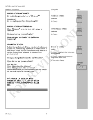 CAPA-Omnibus Child Version 5.0.0
Coding rules

Codes

Do certain things remind you of "life event"?

AVOIDANCE SCREEN

What things?
Do you try to avoid these things/thoughts?

0 = Absent

CKB0I02
Intensity

Definitions and questions

MOVING HOUSE-AVOIDANCE

2 = Present

LY

MOVING HOUSE-HYPERAROUSAL
Since "life event", have you been more jumpy or
irritable?

HYPERAROUSAL SCREEN

Have you had any trouble sleeping?

2 = Present

N

0 = Absent

CHANGE OF SCHOOL

0 = No

CKB1I01
Intensity

1 = Routine change with other schoolmates
including friends
2 = Routine change but not friends from
former school at new school

Have you changed schools in the last 3 months?

VI

3 = Non-routine change

RE

Why was that?
When did you leave the old school?
When did/do you start at the new school?
Will any friends from your old school be at the new school?
Do you know nayone at the new school?

FO

R

IF CHANGE OF SCHOOL NOT
PRESENT, SKIP TO "LOSS OF BEST
FRIEND THROUGH MOVING", (PAGE
22).

Life Events

CHANGE OF SCHOOL

EW

Subject changed schools. Change may be routine because
subject was promoted (e.g. elementary to middle school, or
iddle school to high scool) or non-routine, either because of
moving, family choice, necessity, or expulsion from
previous school.

O

Have you been "on the alert" for bad things
happening?

When did you last change schools?

CKB0I03
Intensity

19

CKB1O01
Onset

/ /

 