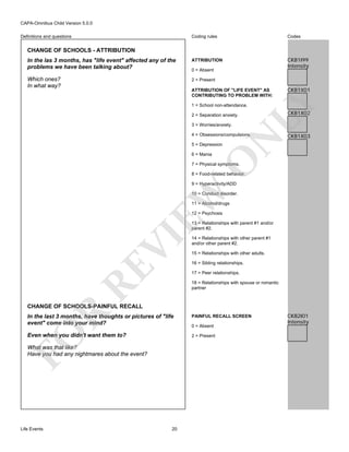 CAPA-Omnibus Child Version 5.0.0
Coding rules

Codes

In the las 3 months, has "life event" affected any of the
problems we have been talking about?

ATTRIBUTION

CKB1I99
Intensity

Which ones?
In what way?

2 = Present

Definitions and questions

CHANGE OF SCHOOLS - ATTRIBUTION

0 = Absent

CKB1X01

LY

ATTRIBUTION OF "LIFE EVENT" AS
CONTRIBUTING TO PROBLEM WITH:
1 = School non-attendance.
2 = Separation anxiety.
3 = Worries/anxiety.

N

4 = Obsessions/compulsions.

CKB1X02

CKB1X03

5 = Depression

O

6 = Mania

7 = Physical symptoms.

8 = Food-related behavior.

EW

9 = Hyperactivity/ADD

10 = Conduct disorder.
11 = Alcohol/drugs
12 = Psychosis

RE

VI

13 = Relationships with parent #1 and/or
parent #2.
14 = Relationships with other parent #1
and/or other parent #2.
15 = Relationships with other adults.
16 = Sibling relationships.
17 = Peer relationships.
18 = Relationships with spouse or romantic
partner

R

CHANGE OF SCHOOLS-PAINFUL RECALL

FO

In the last 3 months, have thoughts or pictures of "life
event" come into your mind?
Even when you didn't want them to?

0 = Absent
2 = Present

What was that like?
Have you had any nightmares about the event?

Life Events

PAINFUL RECALL SCREEN

20

CKB2I01
Intensity

 