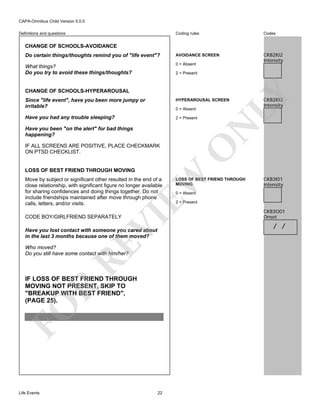 CAPA-Omnibus Child Version 5.0.0
Coding rules

Codes

Do certain things/thoughts remind you of "life event"?

AVOIDANCE SCREEN

What things?
Do you try to avoid these things/thoughts?

0 = Absent

CKB2I02
Intensity

Definitions and questions

CHANGE OF SCHOOLS-AVOIDANCE

CHANGE OF SCHOOLS-HYPERAROUSAL

LY

2 = Present

Since "life event", have you been more jumpy or
irritable?

HYPERAROUSAL SCREEN

Have you had any trouble sleeping?

2 = Present

N

0 = Absent

O

Have you been "on the alert" for bad things
happening?
IF ALL SCREENS ARE POSITIVE, PLACE CHECKMARK
ON PTSD CHECKLIST.

CKB2I03
Intensity

EW

LOSS OF BEST FRIEND THROUGH MOVING
Move by subject or significant other resulted in the end of a
close relationship, with significant figure no longer available
for sharing confidences and doing things together. Do not
include friendships maintained after move through phone
calls, letters, and/or visits.

VI

CODE BOY/GIRLFRIEND SEPARATELY

RE

Have you lost contact with someone you cared about
in the last 3 months because one of them moved?
Who moved?
Do you still have some contact with him/her?

FO

R

IF LOSS OF BEST FRIEND THROUGH
MOVING NOT PRESENT, SKIP TO
"BREAKUP WITH BEST FRIEND",
(PAGE 25).

Life Events

22

LOSS OF BEST FRIEND THROUGH
MOVING

CKB3I01
Intensity

0 = Absent

2 = Present

CKB3O01
Onset

/ /

 