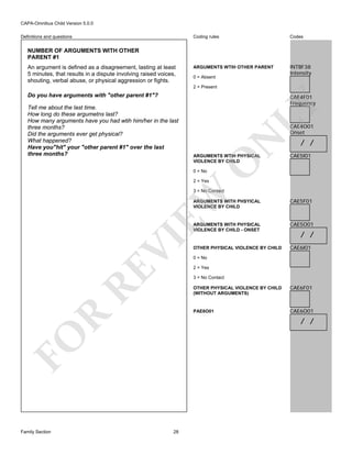 CAPA-Omnibus Child Version 5.0.0
Coding rules

Definitions and questions

Codes

ARGUMENTS WTIH OTHER PARENT

INTBF38
Intensity

NUMBER OF ARGUMENTS WITH OTHER
PARENT #1
An argument is defined as a disagreement, lasting at least
5 minutes, that results in a dispute involving raised voices,
shouting, verbal abuse, or physical aggression or fights.

0 = Absent
2 = Present

Do you have arguments with "other parent #1"?

LY
N

CAE4O01
Onset

ARGUMENTS WTIH PHYSICAL
VIOLENCE BY CHILD

/ /
CAE5I01

O

Tell me about the last time.
How long do these argumetns last?
How many arguments have you had wtih him/her in the last
three months?
Did the arguments ever get physical?
What happened?
Have you"hit" your "other parent #1" over the last
three months?

CAE4F01
Frequency

0 = No

2 = Yes

EW

3 = No Contact

RE

CAE5O01

OTHER PHYSICAL VIOLENCE BY CHILD

CAE6I01

/ /

0 = No
2 = Yes
3 = No Contact

CAE6F01

PAE6O01

R

OTHER PHYSICAL VIOLENCE BY CHILD
(WITHOUT ARGUMENTS)

CAE6O01

/ /

FO
Family Section

CAE5F01

ARGUMENTS WITH PHYSICAL
VIOLENCE BY CHILD - ONSET

VI

ARGUMENTS WITH PHSYICAL
VIOLENCE BY CHILD

28

 