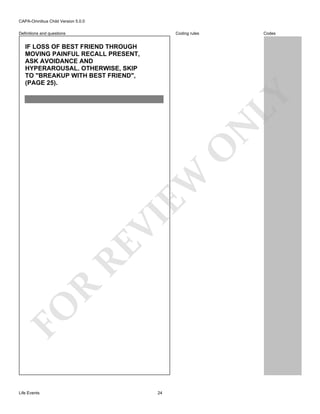 CAPA-Omnibus Child Version 5.0.0
Coding rules

Definitions and questions

Codes

FO

R

RE

VI

EW

O

N

LY

IF LOSS OF BEST FRIEND THROUGH
MOVING PAINFUL RECALL PRESENT,
ASK AVOIDANCE AND
HYPERAROUSAL. OTHERWISE, SKIP
TO "BREAKUP WITH BEST FRIEND",
(PAGE 25).

Life Events

24

 