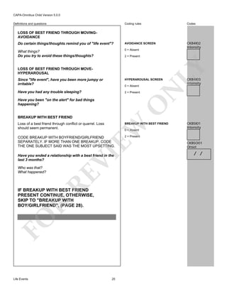 CAPA-Omnibus Child Version 5.0.0
Coding rules

Codes

Do certain things/thoughts remind you of "life event"?

AVOIDANCE SCREEN

What things?
Do you try to avoid these things/thoughts?

0 = Absent

CKB4I02
Intensity

Definitions and questions

LOSS OF BEST FRIEND THROUGH MOVINGAVOIDANCE

LOSS OF BEST FRIEND THROUGH MOVEHYPERAROUSAL

LY

2 = Present

HYPERAROUSAL SCREEN

Have you had any trouble sleeping?

2 = Present

0 = Absent

O

Have you been "on the alert" for bad things
happening?

CKB4I03
Intensity

N

Since "life event", have you been more jumpy or
irritable?

BREAKUP WITH BEST FRIEND

BREAKUP WITH BEST FRIEND

CODE BREAKUP WITH BOYFRIEND/GIRLFRIEND
SEPARATELY. IF MORE THAN ONE BREAKUP, CODE
THE ONE SUBJECT SAID WAS THE MOST UPSETTING.

CKB5I01
Intensity

2 = Present

EW

Loss of a best friend through conflict or quarrel. Loss
should seem permanent.

VI

0 = Absent

Who was that?
What happened?

RE

Have you ended a relationship with a best friend in the
last 3 months?

FO

R

IF BREAKUP WITH BEST FRIEND
PRESENT CONTINUE, OTHERWISE,
SKIP TO "BREAKUP WITH
BOY/GIRLFRIEND", (PAGE 28).

Life Events

25

CKB5O01
Onset

/ /

 