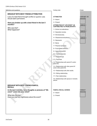 CAPA-Omnibus Child Version 5.0.0
Coding rules

Codes

Loss of a best friend throught conflict or quarrel. Loss
should seem permanent.

ATTRIBUTION

CKB5ABC 00
Intensity

Have you broken up with a best friend in the last 3
months?

2 = Present

Definitions and questions

BREAKUP WITH BEST FRIEND-ATTRIBUTION

0 = Absent

Who was that?
What happened?

CKB5X01

LY

ATTRIBUTION OF "LIFE EVENT" AS
CONTRIBUTING TO PROBLEM WITH:
1 = School non-attendance.
2 = Separation anxiety.
3 = Worries/anxiety.

N

4 = Obsessions/compulsions.

CKB5X02

CKB5X03

5 = Depression

O

6 = Mania

7 = Physical symptoms.

8 = Food-related behavior.

EW

9 = Hyperactivity/ADD

10 = Conduct disorder.
11 = Alcohol/drugs
12 = Psychosis

RE

VI

13 = Relationships with parent #1 and/or
parent #2.
14 = Relationships with other parent #1
and/or other parent #2.
15 = Relationships with other adults.
16 = Sibling relationships.
17 = Peer relationships.
18 = Relationships with spouse or romantic
partner

R

BREAKUP WITH BEST FRIEND-PAINFUL
RECALL

PAINFUL RECALL SCREEN

What was that like?
Have you had any nightmares about the event?

2 = Present

FO

In the last 3 months, have thoughts or pictures of "life
event" come into your mind?

Life Events

26

0 = Absent

CKB6I01
Intensity

 
