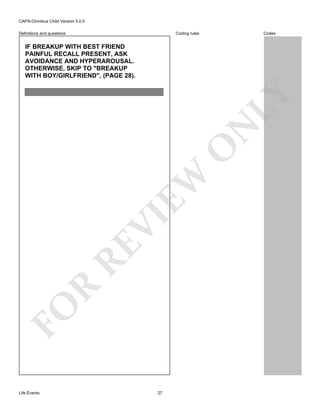 CAPA-Omnibus Child Version 5.0.0
Coding rules

Definitions and questions

Codes

FO

R

RE

VI

EW

O

N

LY

IF BREAKUP WITH BEST FRIEND
PAINFUL RECALL PRESENT, ASK
AVOIDANCE AND HYPERAROUSAL.
OTHERWISE, SKIP TO "BREAKUP
WITH BOY/GIRLFRIEND", (PAGE 28).

Life Events

27

 
