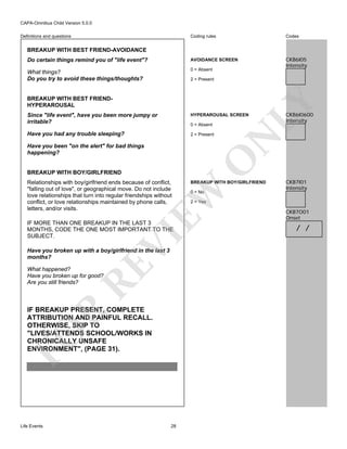 CAPA-Omnibus Child Version 5.0.0
Coding rules

Codes

Do certain things remind you of "life event"?

AVOIDANCE SCREEN

What things?
Do you try to avoid these things/thoughts?

0 = Absent

CKB6I05
Intensity

Definitions and questions

BREAKUP WITH BEST FRIEND-AVOIDANCE

BREAKUP WITH BEST FRIENDHYPERAROUSAL

LY

2 = Present

HYPERAROUSAL SCREEN

Have you had any trouble sleeping?

2 = Present

0 = Absent

BREAKUP WITH BOY/GIRLFRIEND

BREAKUP WITH BOY/GIRLFRIEND

EW

Relationships with boy/girlfriend ends because of conflict,
"falling out of love", or geographical move. Do not include
love relationships that turn into regular friendships without
conflict, or love relationships maintained by phone calls,
letters, and/or visits.

O

Have you been "on the alert" for bad things
happening?

VI

IF MORE THAN ONE BREAKUP IN THE LAST 3
MONTHS, CODE THE ONE MOST IMPORTANT TO THE
SUBJECT.

RE

Have you broken up with a boy/girlfriend in the last 3
months?
What happened?
Have you broken up for good?
Are you still friends?

FO

R

IF BREAKUP PRESENT, COMPLETE
ATTRIBUTION AND PAINFUL RECALL.
OTHERWISE, SKIP TO
"LIVES/ATTENDS SCHOOL/WORKS IN
CHRONICALLY UNSAFE
ENVIRONMENT", (PAGE 31).

Life Events

28

0 = No

CKB6I0600
Intensity

N

Since "life event", have you been more jumpy or
irritable?

CKB7I01
Intensity

2 = Yes

CKB7O01
Onset

/ /

 