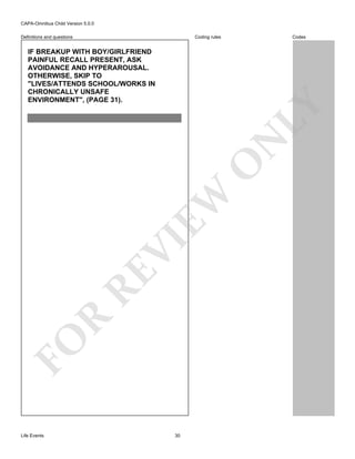 CAPA-Omnibus Child Version 5.0.0
Coding rules

Definitions and questions

Codes

FO

R

RE

VI

EW

O

N

LY

IF BREAKUP WITH BOY/GIRLFRIEND
PAINFUL RECALL PRESENT, ASK
AVOIDANCE AND HYPERAROUSAL.
OTHERWISE, SKIP TO
"LIVES/ATTENDS SCHOOL/WORKS IN
CHRONICALLY UNSAFE
ENVIRONMENT", (PAGE 31).

Life Events

30

 