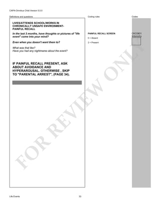 CAPA-Omnibus Child Version 5.0.0
Coding rules

Codes

In the last 3 months, have thoughts or pictures of "life
event" come into your mind?

PAINFUL RECALL SCREEN

CKC0I01
Intensity

Even when you doesn't want them to?

2 = Present

Definitions and questions

LIVES/ATTENDS SCHOOL/WORKS IN
CHRONICALLY UNSAFE ENVIRONMENTPAINFUL RECALL

LY

0 = Absent

What was that like?
Have you had any nightmares about the event?

FO

R

RE

VI

EW

O

N

IF PAINFUL RECALL PRESENT, ASK
ABOUT AVOIDANCE AND
HYPERAROUSAL. OTHERWISE , SKIP
TO "PARENTAL ARREST", (PAGE 34).

Life Events

33

 