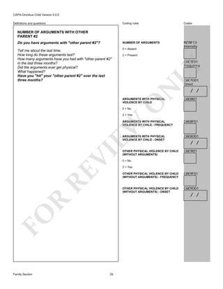 CAPA-Omnibus Child Version 5.0.0
Coding rules

Codes

Do you have arguments with "other parent #2"?

NUMBER OF ARGUMENTS

Tell me about the last time.
How long do these arguments last?
How many arguments have you had with "other parent #2"
in the last three months?
Did the arguments ever get physical?
What happened?
Have you "hit" your "other parent #2" over the last
three months?

0 = Absent

INTBF13
Intensity

Definitions and questions

NUMBER OF ARGUMENTS WITH OTHER
PARENT #2

2 = Present

LY

CAE7F01
Frequency

N

CAE7O01
Onset

CAE8I01

O

ARGUMENTS WITH PHYSICAL
VIOLENCE BY CHILD

/ /

0 = No

2 = Yes

CAE8F01

ARGUMENTS WITH PHYSICAL
VIOLENCE BY CHILD - ONSET

CAE8O01

OTHER PHYSICAL VIOLENCE BY CHILD
(WITHOUT ARGUMENTS)

CAE9I01

RE

VI

EW

ARGUMENTS WITH PHYSICAL
VIOLENCE BY CHILD - FREQUENCY

0 = No
2 = Yes

29

CAE9F01

OTHER PHYSICAL VIOLENCE BY CHILD
(WITHOUT ARGUMENTS) - ONSET

R

OTHER PHYSICAL VIOLENCE BY CHILD
(WITHOUT ARGUMENTS) - FREQUENCY

FO
Family Section

/ /

CAE9O01

/ /

 