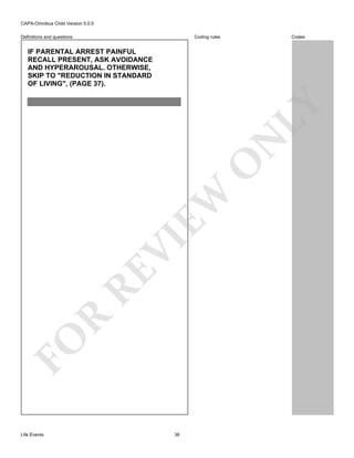 CAPA-Omnibus Child Version 5.0.0
Coding rules

Definitions and questions

Codes

FO

R

RE

VI

EW

O

N

LY

IF PARENTAL ARREST PAINFUL
RECALL PRESENT, ASK AVOIDANCE
AND HYPERAROUSAL. OTHERWISE,
SKIP TO "REDUCTION IN STANDARD
OF LIVING", (PAGE 37).

Life Events

36

 