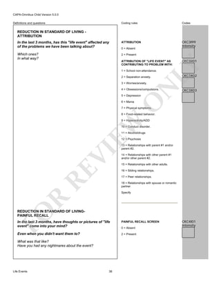 CAPA-Omnibus Child Version 5.0.0
Coding rules

Codes

In the last 3 months, has this "life event" affected any
of the problems we have been talking about?

ATTRIBUTION

CKC3I99
Intensity

Which ones?
In what way?

2 = Present

Definitions and questions

REDUCTION IN STANDARD OF LIVING ATTRIBUTION

0 = Absent

CKC3X01

LY

ATTRIBUTION OF "LIFE EVENT" AS
CONTRIBUTING TO PROBLEM WITH:
1 = School non-attendance.
2 = Separation anxiety.

N

3 = Worries/anxiety.

4 = Obsessions/compulsions.

CKC3X02

CKC3X03

O

5 = Depression
6 = Mania

7 = Physical symptoms.

8 = Food-related behavior.

EW

9 = Hyperactivity/ADD
10 = Conduct disorder.
11 = Alcohol/drugs

RE

VI

12 = Psychosis
13 = Relationships with parent #1 and/or
parent #2.
14 = Relationships with other parent #1
and/or other parent #2.
15 = Relationships with other adults.
16 = Sibling relationships.
17 = Peer relationships.
18 = Relationships with spouse or romantic
partner

R

Specify

FO

REDUCTION IN STANDARD OF LIVINGPAINFUL RECALL
In the last 3 months, have thoughts or pictures of "life
event" come into your mind?

PAINFUL RECALL SCREEN

Even when you didn't want them to?

2 = Present

What was that like?
Have you had any nightmares about the event?

Life Events

38

0 = Absent

CKC4I01
Intensity

 