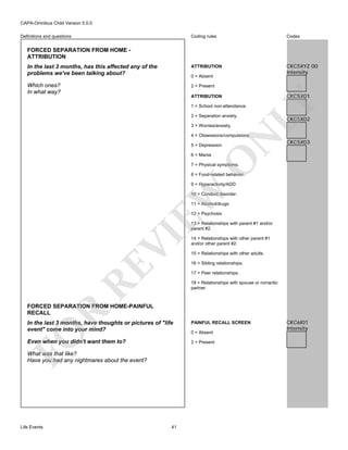 CAPA-Omnibus Child Version 5.0.0
Coding rules

Codes

In the last 3 months, has this affected any of the
problems we've been talking about?

ATTRIBUTION

CKC5XYZ 00
Intensity

Which ones?
In what way?

2 = Present

Definitions and questions

FORCED SEPARATION FROM HOME ATTRIBUTION

0 = Absent

CKC5X01

LY

ATTRIBUTION
1 = School non-attendance.
2 = Separation anxiety.
3 = Worries/anxiety.

CKC5X02

N

4 = Obsessions/compulsions.
5 = Depression

O

6 = Mania

CKC5X03

7 = Physical symptoms.

8 = Food-related behavior.

EW

9 = Hyperactivity/ADD
10 = Conduct disorder.
11 = Alcohol/drugs
12 = Psychosis

RE

VI

13 = Relationships with parent #1 and/or
parent #2.
14 = Relationships with other parent #1
and/or other parent #2.
15 = Relationships with other adults.
16 = Sibling relationships.
17 = Peer relationships.
18 = Relationships with spouse or romantic
partner

R

FORCED SEPARATION FROM HOME-PAINFUL
RECALL
PAINFUL RECALL SCREEN

Even when you didn't want them to?

2 = Present

FO

In the last 3 months, have thoughts or pictures of "life
event" come into your mind?

What was that like?
Have you had any nightmares about the event?

Life Events

41

0 = Absent

CKC6I01
Intensity

 