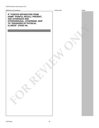 CAPA-Omnibus Child Version 5.0.0
Coding rules

Definitions and questions

Codes

FO

R

RE

VI

EW

O

N

LY

IF "FORCED SEPARATION FROM
HOME" PAINFUL RECALL PRESENT,
ASK AVOIDANCE AND
HYPERAROUSAL. OTHERWISE, SKIP
TO "DIAGNOSIS OF PHYSICAL
ILLNESS", (PAGE 44).

Life Events

42

 