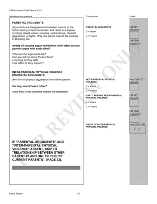 CAPA-Omnibus Child Version 5.0.0
Coding rules

Definitions and questions

Codes

PARENTAL ARGUMENTS

CAF0I01
Intensity

PARENTAL ARGUMENTS
Arguments are disagreements between parents in the
home, lasting at least 5 minutes, that result in a dispute
involving raised voices, shouting, verbal abuse, physical
aggression, or fights. Only one parent need to be involved
in shouting, etc.

0 = Absent
2 = Present

CAF0F01
Frequency

LY

Nearly all couples argue sometimes. How often do your
parents argue with each other?

N

What are the arguments like?
Can you tell me about the last time?
How long do they last?
How often do they happen?

O

INTER-PARENTAL PHYSICAL VIOLENCE
(PARENTAL ARGUMENTS)

INTER-PARENTAL PHYSICAL
VIOLENCE

Do they ever hit each other?

Ever:CAF1E01
Intensity

0 = Absent

EW

Any form of physical aggression from either partner.

2 = Present

Have they in the last three months hit eachother?

LAST 3 MONTHS: INTER-PARENTAL
PHYSICAL VIOLENCE

CAF1I01
Intensity

RE

VI

0 = Absent

CAF1F01
Frequency

R

ONSET OF INTER-PARENTAL
PHYSICAL VIOLENCE

FO

IF "PARENTAL ARGUMENTS" AND
"INTER-PARENTAL PHYSICAL
VIOLENCE" ABSENT, SKIP TO
"RELATIONSHIP BETWEEN OTHER
PARENT #1 AND ONE OF CHILD'S
CURRENT PARENTS", (PAGE 32).

Family Section

2 = Present

30

Ever:CAF1O01

/ /

 