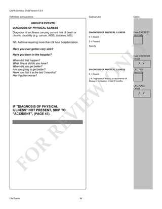 CAPA-Omnibus Child Version 5.0.0
Coding rules

Codes

Diagnosis of an illness carrying current risk of death or
chronic disability (e.g. cancer, AIDS, diabetes, MS).

DIAGNOSIS OF PHYSICAL ILLNESS

Ever:CKC7E01
Intensity

NB: Asthma requiring more than 24 hour hospitalization.

2 = Present

Definitions and questions

GROUP B EVENTS
DIAGNOSIS OF PHYSICAL ILLNESS

0 = Absent

LY

Specify

Have you ever gotten very sick?
Have you been in the hospital?
When did that happen?
What illness did/do you have?
When did you get better?
Are you going to get better?
Have you had it in the last 3 months?
Has it gotten worse?

N

Ever:CKC7O01
Onset

DIAGNOSIS OF PHYSICAL ILLNESS

O

0 = Absent

/ /

CKC7I01
Intensity

FO

R

RE

VI

IF "DIAGNOSIS OF PHYSICAL
ILLNESS" NOT PRESENT, SKIP TO
"ACCIDENT", (PAGE 47).

EW

2 = Diagnosis of illness, or recurrence of
illness in remission, in last 3 months.

Life Events

44

CKC7O02
Onset

/ /

 