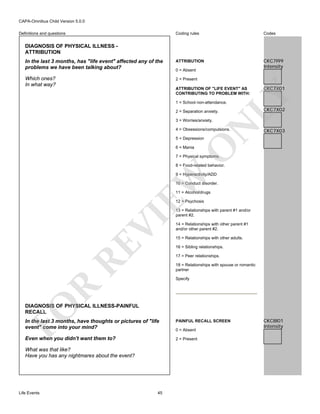 CAPA-Omnibus Child Version 5.0.0
Coding rules

Codes

In the last 3 months, has "life event" affected any of the
problems we have been talking about?

ATTRIBUTION

CKC7I99
Intensity

Which ones?
In what way?

2 = Present

Definitions and questions

DIAGNOSIS OF PHYSICAL ILLNESS ATTRIBUTION

0 = Absent

CKC7X01

LY

ATTRIBUTION OF "LIFE EVENT" AS
CONTRIBUTING TO PROBLEM WITH:
1 = School non-attendance.
2 = Separation anxiety.

N

3 = Worries/anxiety.

4 = Obsessions/compulsions.

CKC7X02

CKC7X03

O

5 = Depression
6 = Mania

7 = Physical symptoms.

8 = Food-related behavior.

EW

9 = Hyperactivity/ADD
10 = Conduct disorder.
11 = Alcohol/drugs

RE

VI

12 = Psychosis
13 = Relationships with parent #1 and/or
parent #2.
14 = Relationships with other parent #1
and/or other parent #2.
15 = Relationships with other adults.
16 = Sibling relationships.
17 = Peer relationships.
18 = Relationships with spouse or romantic
partner

R

Specify

FO

DIAGNOSIS OF PHYSICAL ILLNESS-PAINFUL
RECALL
In the last 3 months, have thoughts or pictures of "life
event" come into your mind?

PAINFUL RECALL SCREEN

Even when you didn't want them to?

2 = Present

What was that like?
Have you has any nightmares about the event?

Life Events

45

0 = Absent

CKC8I01
Intensity

 