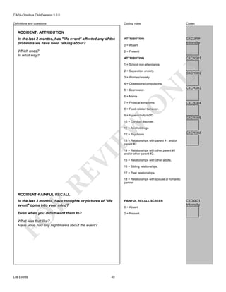 CAPA-Omnibus Child Version 5.0.0
Coding rules

Codes

In the last 3 months, has "life event" affected any of the
problems we have been talking about?

ATTRIBUTION

CKC2I99
Intensity

Which ones?
In what way?

2 = Present

Definitions and questions

ACCIDENT: ATTRIBUTION

0 = Absent

CKC9X01

ATTRIBUTION

2 = Separation anxiety.
3 = Worries/anxiety.

LY

1 = School non-attendance.

CKC9X02

N

4 = Obsessions/compulsions.
5 = Depression
6 = Mania

O

7 = Physical symptoms.

CKC9X03

CKC9X04

8 = Food-related behavior.
9 = Hyperactivity/ADD

CKC9X05

EW

10 = Conduct disorder.
11 = Alcohol/drugs
12 = Psychosis

CKC9X06

RE

VI

13 = Relationships with parent #1 and/or
parent #2.
14 = Relationships with other parent #1
and/or other parent #2.
15 = Relationships with other adults.
16 = Sibling relationships.
17 = Peer relationships.
18 = Relationships with spouse or romantic
partner

ACCIDENT-PAINFUL RECALL

PAINFUL RECALL SCREEN

Even when you didn't want them to?

2 = Present

FO

R

In the last 3 months, have thoughts or pictures of "life
event" come into your mind?

What was that like?
Have youe had any nightmares about the event?

Life Events

49

0 = Absent

CKD0I01
Intensity

 