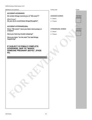 CAPA-Omnibus Child Version 5.0.0
Coding rules

Codes

Do certain things remind you of "life event"?

AVOIDANCE SCREEN

What things?
Do you try to avoid these things/thoughts?

0 = Absent

CKD0I02
Intensity

Definitions and questions

ACCIDENT-AVOIDANCE

ACCIDENT-HYPERAROUSAL

LY

2 = Present

Since "life event", have you been more jumpy or
irritable?

HYPERAROUSAL SCREEN

Have you had any trouble sleeping?

2 = Present

N

0 = Absent

O

Have you been "on the alert" for bad things
happening?

FO

R

RE

VI

EW

IF SUBJECT IS FEMALE COMPLETE.
OTHERWISE, SKIP TO "MAKES
SOMEONE PREGNANT (BOYS)", (PAGE
65).

Life Events

51

CKD0I03
Intensity

 