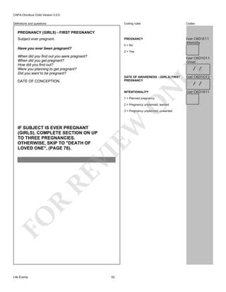 CAPA-Omnibus Child Version 5.0.0
Coding rules

Codes

PREGNANCY

Definitions and questions

Ever:CKD1E11
Intensity

PREGNANCY (GIRLS) - FIRST PREGNANCY
Subject ever pregnant.

0 = No

Have you ever been pregnant?
2 = Yes

When did you find out you were pregnant?
When did you get pregnant?
How did you find out?
Were you planning to get pregnant?
Did you want to be pregnant?

Ever:CKD1O11
Onset

LY

/ /

DATE OF AWARENESS - (GIRLS) FIRST
PREGNANCY

N

DATE OF CONCEPTION.

INTENTIONALITY

O

1 = Planned pregnancy

2 = Pregnancy unplanned, wanted

EW

3 = Pregnancy unplanned, unwanted

FO

R

RE

VI

IF SUBJECT IS EVER PREGNANT
(GIRLS), COMPLETE SECTION ON UP
TO THREE PREGNANCIES.
OTHERWISE, SKIP TO "DEATH OF
LOVED ONE", (PAGE 78).

Life Events

52

Ever:CKD1O12

/ /

Ever:CKD1X11

 