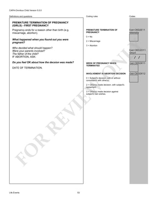 CAPA-Omnibus Child Version 5.0.0
Coding rules

Codes

PREMATURE TERMINATION OF
PREGNANCY

Definitions and questions

Ever:CKD2E11
Intensity

PREMATURE TERMINATION OF PREGNANCY
(GIRLS) - FIRST PREGNANCY
Pregnancy ends for a reason other than birth (e.g.
miscarriage, abortion).

0 = No

What happened when you found out you were
pregnant?

3 = Abortion

Who decided what should happen?
Were your parents involved?
The father of the child?
IF ABORTION, ASK:

LY

2 = Miscarriage

Ever:CKD2O11
Onset

/ /

WEEK OF PREGNANCY WHEN
TERMINATED

Ever:CKD2X11

O

N

Do you feel OK about how the decsion was made?

Ever:CKD2X12

DATE OF TERMINATION.

INVOLVEMENT IN ABORTION DECISION
0 = Subject's decision, with or without
consultation with other(s).

EW

2 = Other(s) made decision, with subject's
agreement.

FO

R

RE

VI

3 = Other(s) made decision against
subject's own wishes.

Life Events

53

 