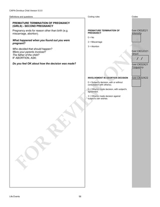 CAPA-Omnibus Child Version 5.0.0
Coding rules

Codes

PREMATURE TERMINATION OF
PREGNANCY

Definitions and questions

Ever:CKD2E21
Intensity

PREMATURE TERMINATION OF PREGNANCY
(GIRLS) - SECOND PREGNANCY
Pregnancy ends for reason other than birth (e.g.
miscarriage, abortion).

0 = No

What happened when you found out you were
pregnant?

3 = Abortion

Who decided that should happen?
Were your parents involved?
The father of the child?
IF ABORTION, ASK:

LY

2 = Miscarriage

Ever:CKD2O21
Onset

/ /

O

N

Do you feel OK about how the decision was made?

INVOLVEMENT IN ABORTION DECISION

EW

0 = Subject's decision, with or without
consultation with other(s).
2 = Other(s) made decision, with subject's
agreement.

FO

R

RE

VI

3 = Other(s) made decision against
subject's own wishes.

Life Events

56

Ever:CKD2X21
Frequency

Ever:CKD2X22

 