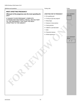 CAPA-Omnibus Child Version 5.0.0
Coding rules

Codes

What part of the pregnancy was the most upsetting for
you?

UPSETTING PART OF PREGNANCY

Ever:CKD5I01
Intensity

IF SUBJECT EVER PREGNANT, COMPLETE
ATTRUBUTION AND PAINFUL RECALL ON THE PART
OF THE PREGNANCY THAT WAS THE MOST
UPSETTING TO THE SUBJECT

2 = Finding out girl was pregnant

Definitions and questions

MOST UPSETTING PREGNANCY

0 = No upsetting part

3 = Miscarriage

5 = Having abortion

LY

4 = Decision to have abortion

6 = Stillbirth or perinatal death

N

7 = Birth
8 = Placement decision

FO

R

RE

VI

EW

O

9 = Whole experience

Life Events

61

Ever:CKD5O01
Onset

/ /

 