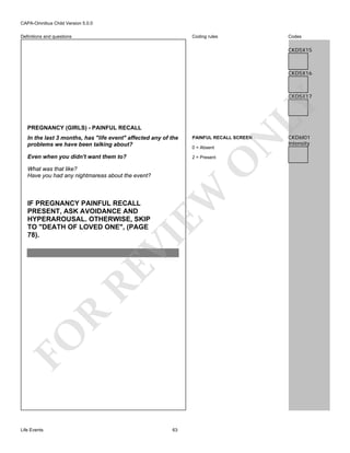CAPA-Omnibus Child Version 5.0.0
Coding rules

Definitions and questions

Codes

CKD5X15

CKD5X16

LY

CKD5X17

PREGNANCY (GIRLS) - PAINFUL RECALL

PAINFUL RECALL SCREEN

Even when you didn't want them to?

2 = Present

O

0 = Absent

EW

What was that like?
Have you had any nightmareas about the event?

FO

R

RE

VI

IF PREGNANCY PAINFUL RECALL
PRESENT, ASK AVOIDANCE AND
HYPERAROUSAL. OTHERWISE, SKIP
TO "DEATH OF LOVED ONE", (PAGE
78).

Life Events

N

In the last 3 months, has "life event" affected any of the
problems we have been talking about?

63

CKD6I01
Intensity

 