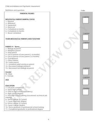 Child and Adolescent Psychiatric Assessment
Definitions and questions
v

Codes

PARENTAL FIGURES
CAB2X01

LY

BIOLOGICAL PARENTS MARITAL STATUS
1= Married
2= Widowed
3= Separated
4= Divorced
5= Cohabited>6 months
6= Cohabited<6 months
7= Never cohabited

CAB3F01

CAB5X01

O

N

YEARS BIOLOGICAL PARENTS LIVED TOGETHER

AGE

RE

Gender
M= Male
F= Female

VI

EW

PARENT #1: Name___________________________
1= Biological parent
2= Adoptive parent
3= Step parent
4= Live-in partner of one parent (> 6 months)
5= Live-in partner of one parent (<6 months)
6= Grandparent
7= Other relative
10= Foster parent
11= Unrelated adult serving as parent
12= Deceased biological parent
13= Deceased non-biological parent

CAB5X02

CAB5X03

R

EDUCATION
1= 0-8 years completed
2= Some high school
3= GED or high school equivalency
4= High school degree
5= Post high-school training (vocational, technical, job
training)
6= Some college (0-2 years)
7= 2 year associate degree
8= Some college (2-4 years)
9= 4 year college degree
10= Some graduate or professional school training
11= Completed graduate or professional degree

FO

CSA0X01

4

 