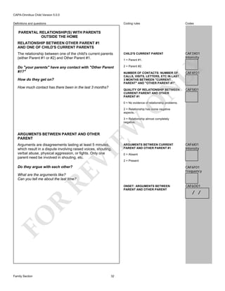 CAPA-Omnibus Child Version 5.0.0
Coding rules

Codes

The relationship between one of the child's current parents
(either Parent #1 or #2) and Other Parent #1.

CHILD'S CURRENT PARENT

CAF3X01
Intensity

Do "your parents" have any contact with "Other Parent
#1?"

2 = Parent #2.

Definitions and questions

PARENTAL RELATIONSHIP(S) WITH PARENTS
OUTSIDE THE HOME
RELATIONSHIP BETWEEN OTHER PARENT #1
AND ONE OF CHILD'S CURRENT PARENTS

NUMBER OF CONTACTS: NUMBER OF
CALLS, VISITS, LETTERS, ETC IN LAST
3 MONTHS BETWEEN "CURRENT
PARENT" AND "OTHER PARENT #1"

N

How much contact has there been in the last 3 months?

LY

How do they get on?

1 = Parent #1.

QUALITY OF RELATIONSHIP BETWEEN
CURRENT PARENT AND OTHER
PARENT #1

CAF4F01

CAF5I01

O

0 = No evidence of relationship problems.
2 = Relationship has some negative
aspects.

EW

3 = Relationship almost completely
negative.

ARGUMENTS BETWEEN PARENT AND OTHER
PARENT

RE

Do they argue with each other?

VI

Arguments are disagreements lasting at least 5 minutes,
which result in a dispute involving raised voices, shouting,
verbal abuse, physical aggression, or fights. Only one
parent need be involved in shouting, etc.

ARGUMENTS BETWEEN CURRENT
PARENT AND OTHER PARENT #1

CAF6I01
Intensity

0 = Absent
2 = Present

CAF6F01
Frequency

What are the arguments like?
Can you tell me about the last time?

FO

R

ONSET: ARGUMENTS BETWEEN
PARENT AND OTHER PARENT

Family Section

32

CAF6O01

/ /

 