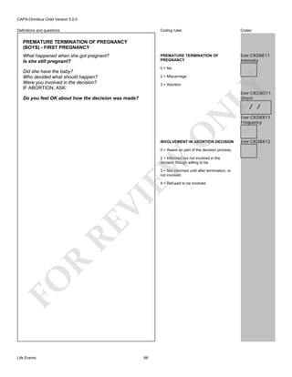 CAPA-Omnibus Child Version 5.0.0
Coding rules

Codes

PREMATURE TERMINATION OF
PREGNANCY

Definitions and questions

Ever:CKD8E11
Intensity

PREMATURE TERMINATION OF PREGNANCY
(BOYS) - FIRST PREGNANCY
What happened when she got pregnant?
Is she still pregnant?

0 = No

Did she have the baby?
Who decided what should happen?
Were you involved in the decision?
IF ABORTION, ASK:

3 = Abortion

LY

2 = Miscarriage

Ever:CKD8O11
Onset

Do you feel OK about how the decision was made?

O

N

/ /

INVOLVEMENT IN ABORTION DECISION
0 = Aware an part of the decision process.

EW

2 = Informed but not involved in the
decision though willing to be.
3 = Not informed until after termination, or
not involved.

FO

R

RE

VI

4 = Refused to be involved.

Life Events

66

Ever:CKD8X11
Frequency

Ever:CKD8X12

 