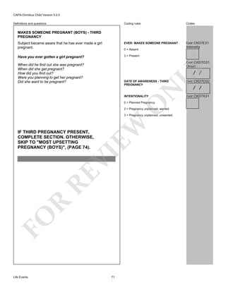 CAPA-Omnibus Child Version 5.0.0
Coding rules

Codes

Subject became aware that he has ever made a girl
pregnant.

EVER: MAKES SOMEONE PREGNANT

Ever:CKD7E31
Intensity

Have you ever gotten a girl pregnant?

2 = Present

Definitions and questions

MAKES SOMEONE PREGNANT (BOYS) - THIRD
PREGNANCY

0 = Absent

Ever:CKD7O31
Onset

LY

When did he find out she was pregnant?
When did she get pregnant?
How did you find out?
Were you planning to get her pregnant?
Did she want to be pregnant?

/ /

N

DATE OF AWARENESS - THIRD
PREGNANCY

INTENTIONALITY

O

0 = Planned Pregnancy

2 = Pregnancy unplanned, wanted

FO

R

RE

VI

IF THIRD PREGNANCY PRESENT,
COMPLETE SECTION. OTHERWISE,
SKIP TO "MOST UPSETTING
PREGNANCY (BOYS)", (PAGE 74).

EW

3 = Pregnancy unplanned, unwanted

Life Events

71

Ever:CKD7O32

/ /

Ever:CKD7X31

 