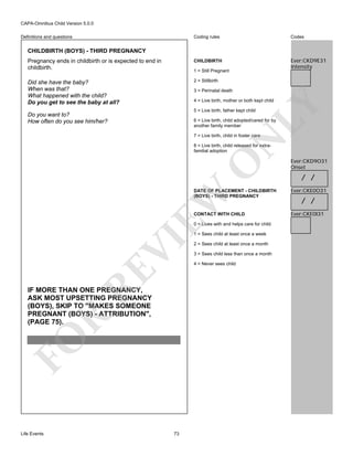 CAPA-Omnibus Child Version 5.0.0
Coding rules

Codes

Pregnancy ends in childbirth or is expected to end in
childbirth.

CHILDBIRTH

Ever:CKD9E31
Intensity

Did she have the baby?
When was that?
What happened with the child?
Do you get to see the baby at all?

2 = Stillbirth

Definitions and questions

CHILDBIRTH (BOYS) - THIRD PREGNANCY

1 = Still Pregnant

3 = Perinatal death

LY

4 = Live birth, mother or both kept child
5 = Live birth, father kept child

Do you want to?
How often do you see him/her?

6 = Live birth, child adopted/cared for by
another family member

N

7 = Live birth, child in foster care

O

8 = Live birth, child released for extrafamilial adoption

Ever:CKD9O31
Onset

/ /
Ever:CKE0O31

CONTACT WITH CHILD

Ever:CKE0I31

EW

DATE OF PLACEMENT - CHILDBIRTH
(BOYS) - THIRD PREGNANCY

0 = Lives with and helps care for child

RE

VI

1 = Sees child at least once a week

FO

R

IF MORE THAN ONE PREGNANCY,
ASK MOST UPSETTING PREGNANCY
(BOYS), SKIP TO "MAKES SOMEONE
PREGNANT (BOYS) - ATTRIBUTION",
(PAGE 75).

Life Events

73

2 = Sees child at least once a month
3 = Sees child less than once a month
4 = Never sees child

/ /

 