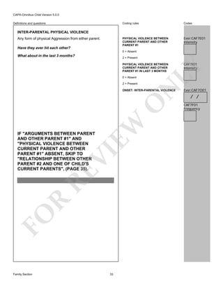 CAPA-Omnibus Child Version 5.0.0
Coding rules

Codes

PHYSICAL VIOLENCE BETWEEN
CURRENT PARENT AND OTHER
PARENT #1

Definitions and questions

Ever:CAF7E01
Intensity

INTER-PARENTAL PHYSICAL VIOLENCE
Any form of physical Aggression from either parent.
Have they ever hit each other?

0 = Absent

What about in the last 3 months?

2 = Present

0 = Absent

N

2 = Present

EW

O

ONSET: INTER-PARENTAL VIOLENCE

FO

R

RE

VI

IF "ARGUMENTS BETWEEN PARENT
AND OTHER PARENT #1" AND
"PHYSICAL VIOLENCE BETWEEN
CURRENT PARENT AND OTHER
PARENT #1" ABSENT, SKIP TO
"RELATIONSHIP BETWEEN OTHER
PARENT #2 AND ONE OF CHILD'S
CURRENT PARENTS", (PAGE 35).

Family Section

33

CAF7I01
Intensity

LY

PHYSICAL VIOLENCE BETWEEN
CURRENT PARENT AND OTHER
PARENT #1 IN LAST 3 MONTHS

Ever:CAF7O01

/ /
CAF7F01
Frequency

 